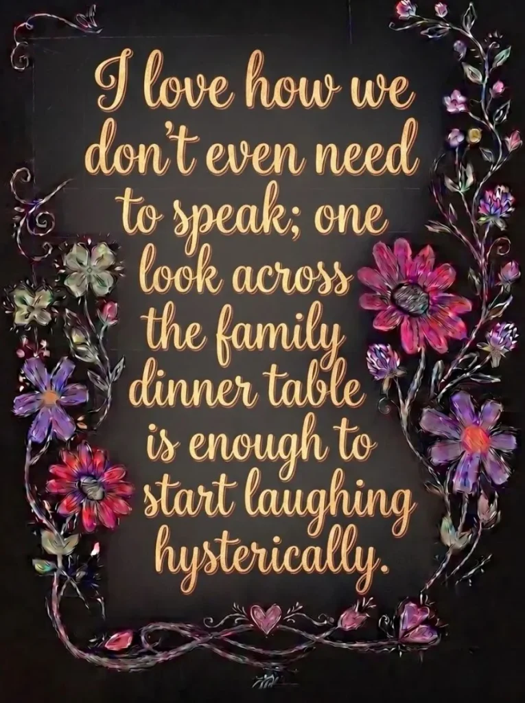 I love how we don't even need to speak; one look across the family dinner table is enough to start laughing hysterically.